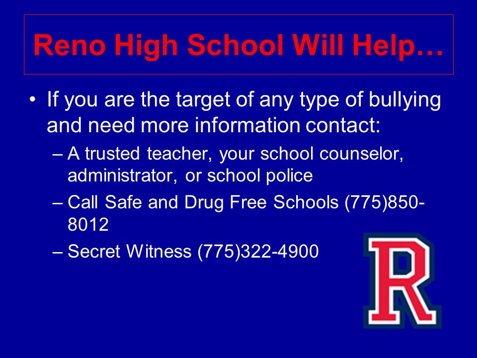 Reno High School Will Help… If you are the target of any type of bullying and need more information contact: –A trusted teacher, your school counselor, administrator, or school police –Call Safe and Drug Free Schools (775) –Secret Witness (775)