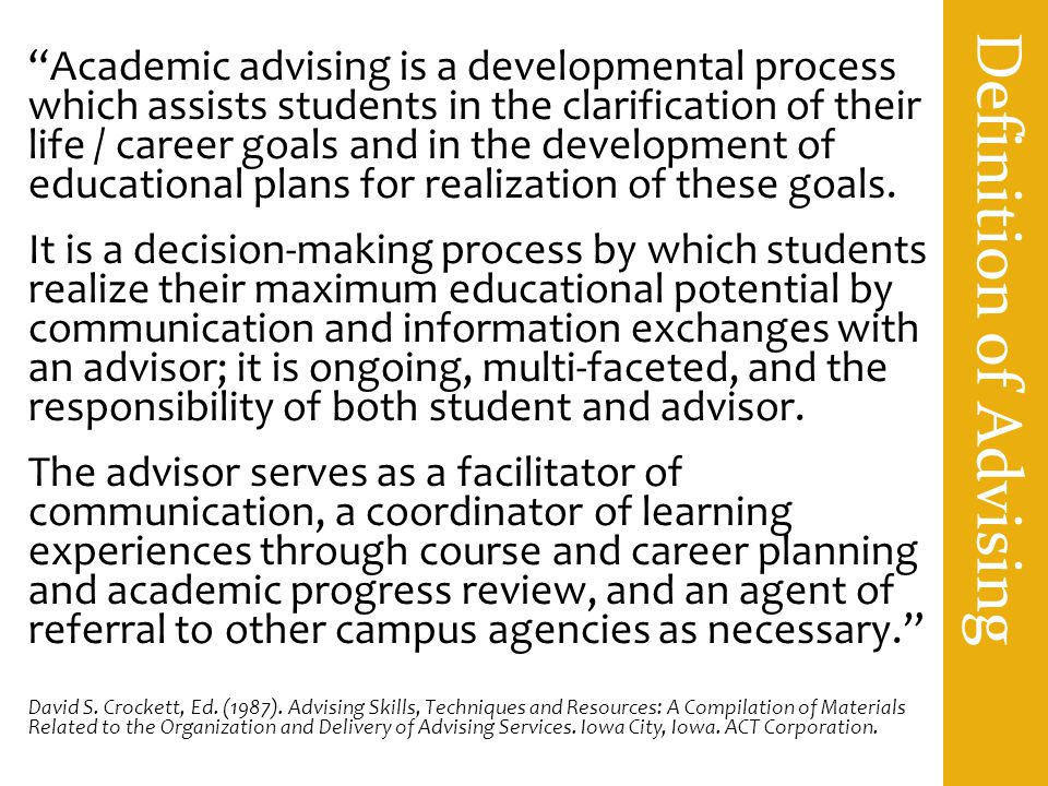Definition of Advising Academic advising is a developmental process which assists students in the clarification of their life / career goals and in the development of educational plans for realization of these goals.