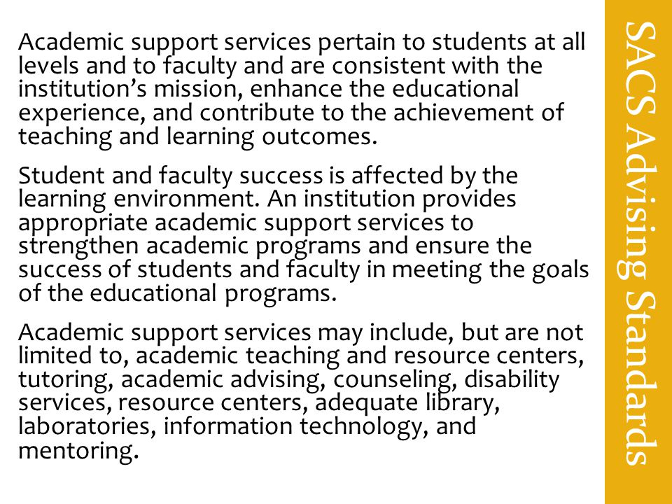 SACS Advising Standards Academic support services pertain to students at all levels and to faculty and are consistent with the institution’s mission, enhance the educational experience, and contribute to the achievement of teaching and learning outcomes.
