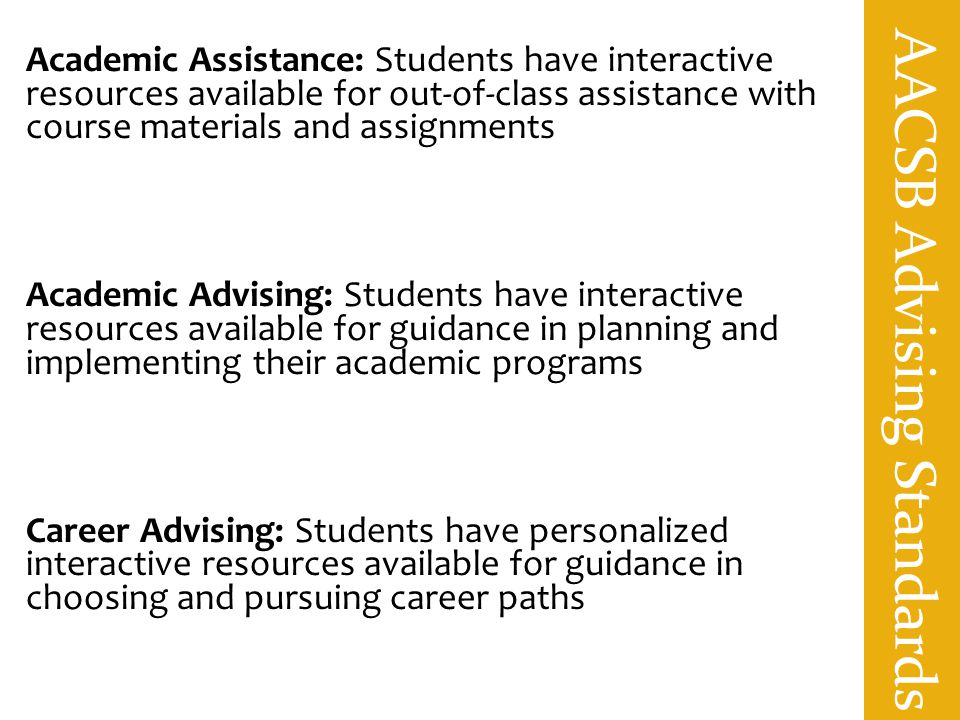 AACSB Advising Standards Academic Assistance: Students have interactive resources available for out-of-class assistance with course materials and assignments Academic Advising: Students have interactive resources available for guidance in planning and implementing their academic programs Career Advising: Students have personalized interactive resources available for guidance in choosing and pursuing career paths