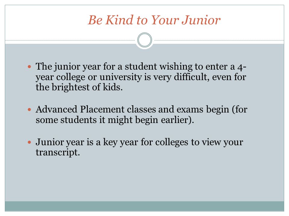 Be Kind to Your Junior The junior year for a student wishing to enter a 4- year college or university is very difficult, even for the brightest of kids.