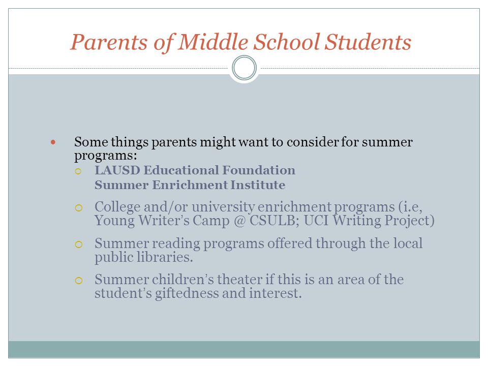 Parents of Middle School Students Some things parents might want to consider for summer programs:  LAUSD Educational Foundation Summer Enrichment Institute  College and/or university enrichment programs (i.e, Young Writer’s CSULB; UCI Writing Project)  Summer reading programs offered through the local public libraries.