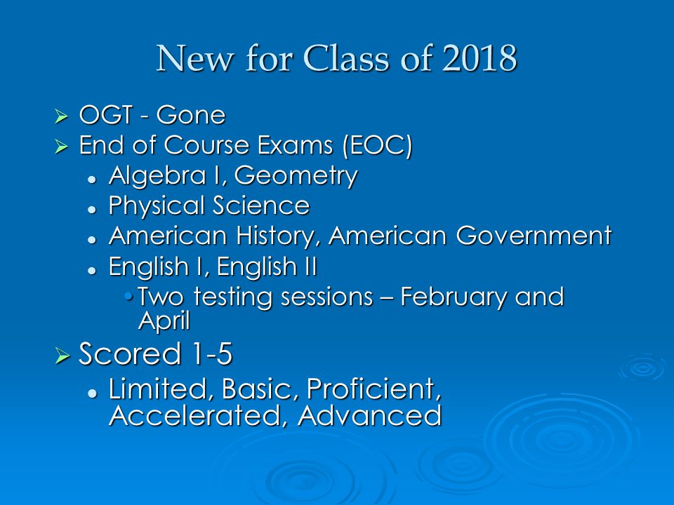 New for Class of 2018  OGT - Gone  End of Course Exams (EOC) Algebra I, Geometry Algebra I, Geometry Physical Science Physical Science American History, American Government American History, American Government English I, English II English I, English II Two testing sessions – February and AprilTwo testing sessions – February and April  Scored 1-5 Limited, Basic, Proficient, Accelerated, Advanced Limited, Basic, Proficient, Accelerated, Advanced