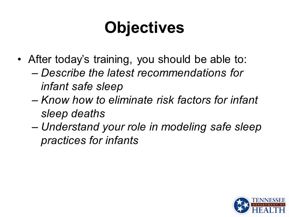 Objectives After today’s training, you should be able to: –Describe the latest recommendations for infant safe sleep –Know how to eliminate risk factors for infant sleep deaths –Understand your role in modeling safe sleep practices for infants