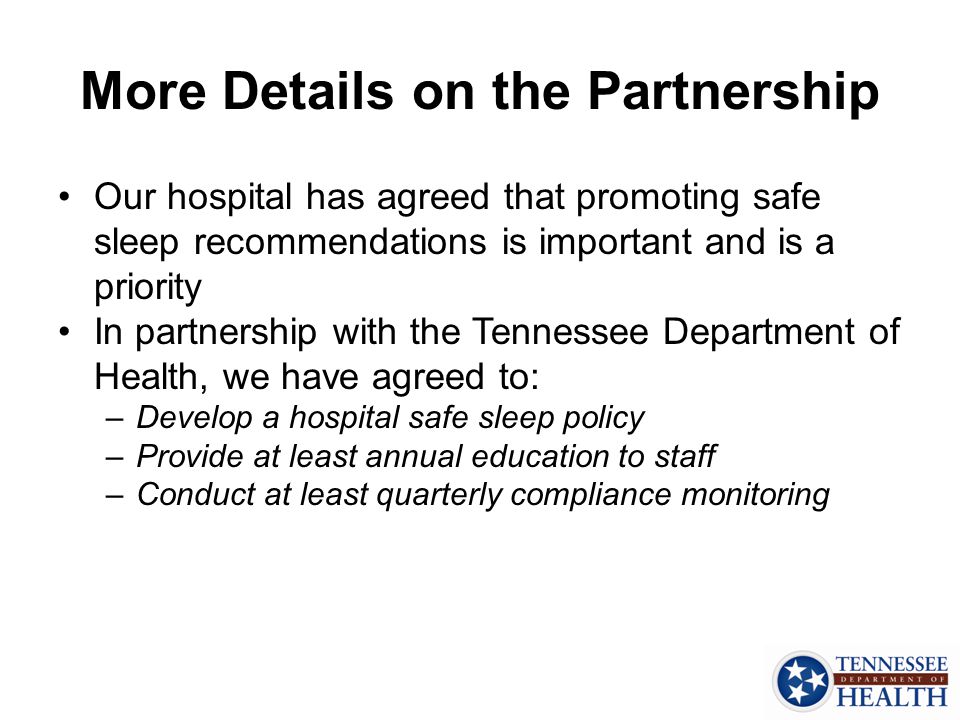 More Details on the Partnership Our hospital has agreed that promoting safe sleep recommendations is important and is a priority In partnership with the Tennessee Department of Health, we have agreed to: –Develop a hospital safe sleep policy –Provide at least annual education to staff –Conduct at least quarterly compliance monitoring