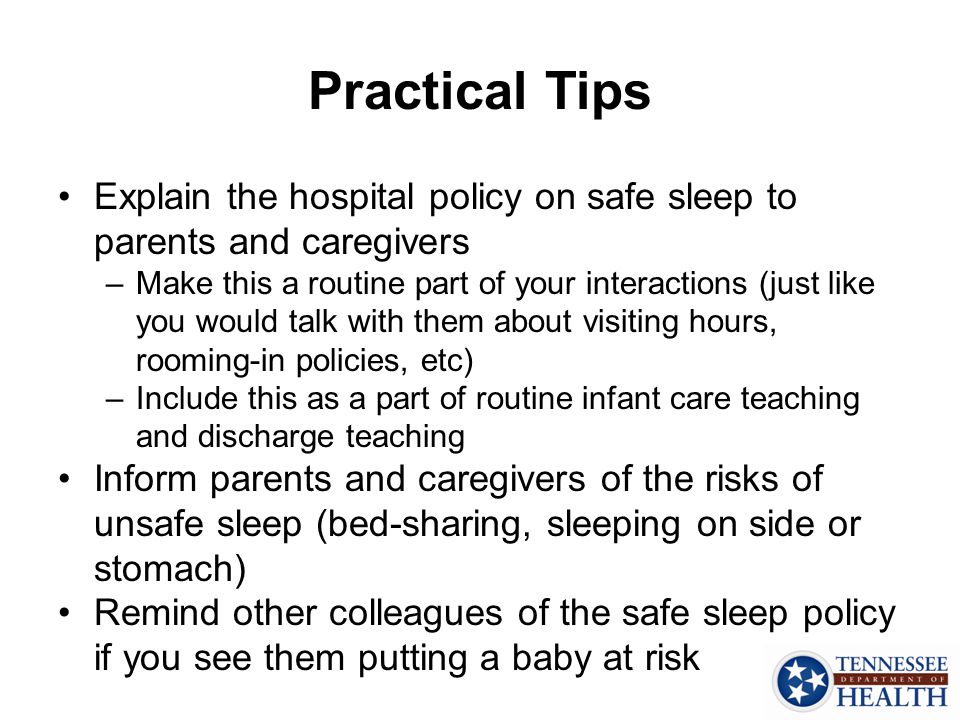 Practical Tips Explain the hospital policy on safe sleep to parents and caregivers –Make this a routine part of your interactions (just like you would talk with them about visiting hours, rooming-in policies, etc) –Include this as a part of routine infant care teaching and discharge teaching Inform parents and caregivers of the risks of unsafe sleep (bed-sharing, sleeping on side or stomach) Remind other colleagues of the safe sleep policy if you see them putting a baby at risk