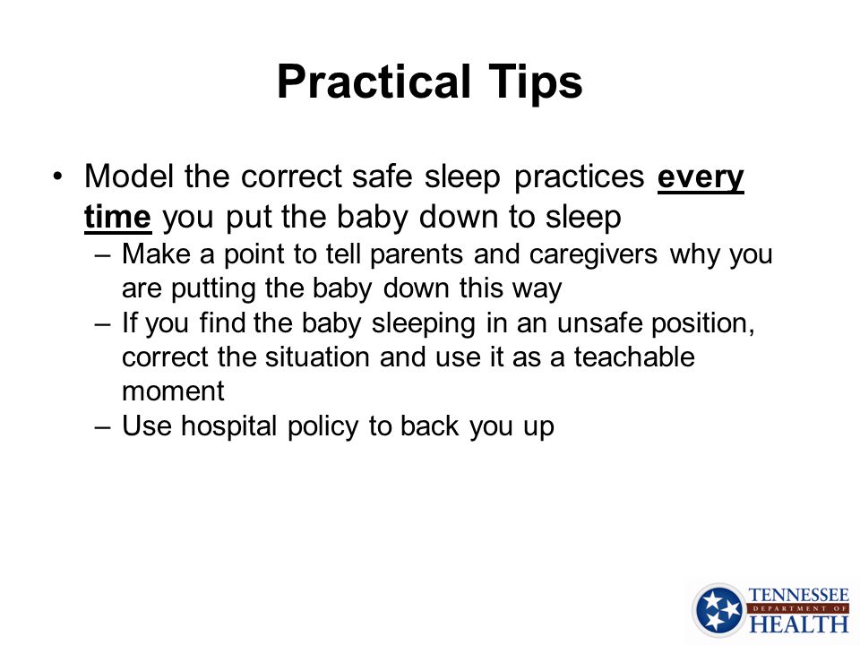 Practical Tips Model the correct safe sleep practices every time you put the baby down to sleep –Make a point to tell parents and caregivers why you are putting the baby down this way –If you find the baby sleeping in an unsafe position, correct the situation and use it as a teachable moment –Use hospital policy to back you up