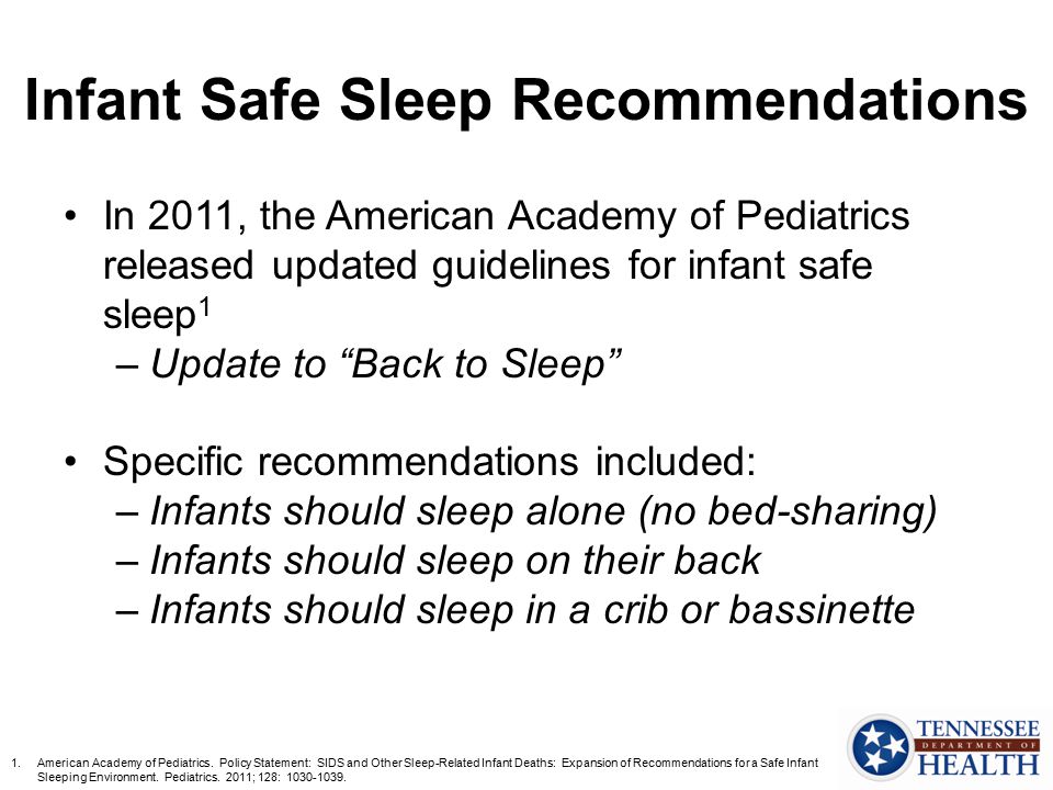 Infant Safe Sleep Recommendations In 2011, the American Academy of Pediatrics released updated guidelines for infant safe sleep 1 –Update to Back to Sleep Specific recommendations included: –Infants should sleep alone (no bed-sharing) –Infants should sleep on their back –Infants should sleep in a crib or bassinette 1.American Academy of Pediatrics.