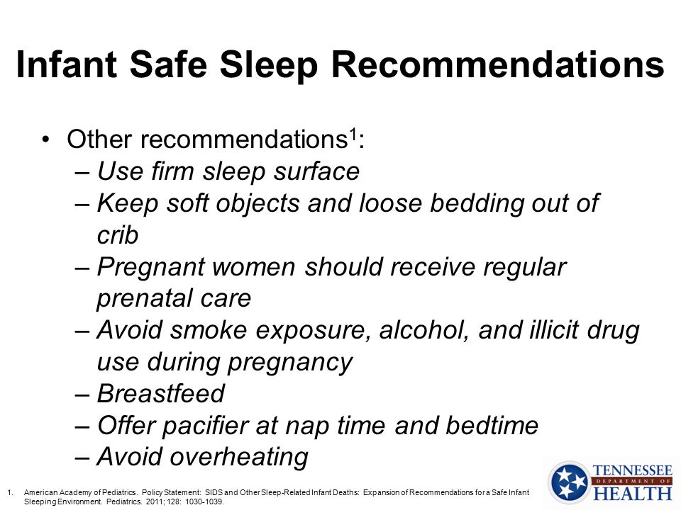 Infant Safe Sleep Recommendations Other recommendations 1 : –Use firm sleep surface –Keep soft objects and loose bedding out of crib –Pregnant women should receive regular prenatal care –Avoid smoke exposure, alcohol, and illicit drug use during pregnancy –Breastfeed –Offer pacifier at nap time and bedtime –Avoid overheating 1.American Academy of Pediatrics.