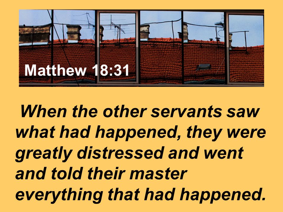 Matthew 7:24 When the other servants saw what had happened, they were greatly distressed and went and told their master everything that had happened..