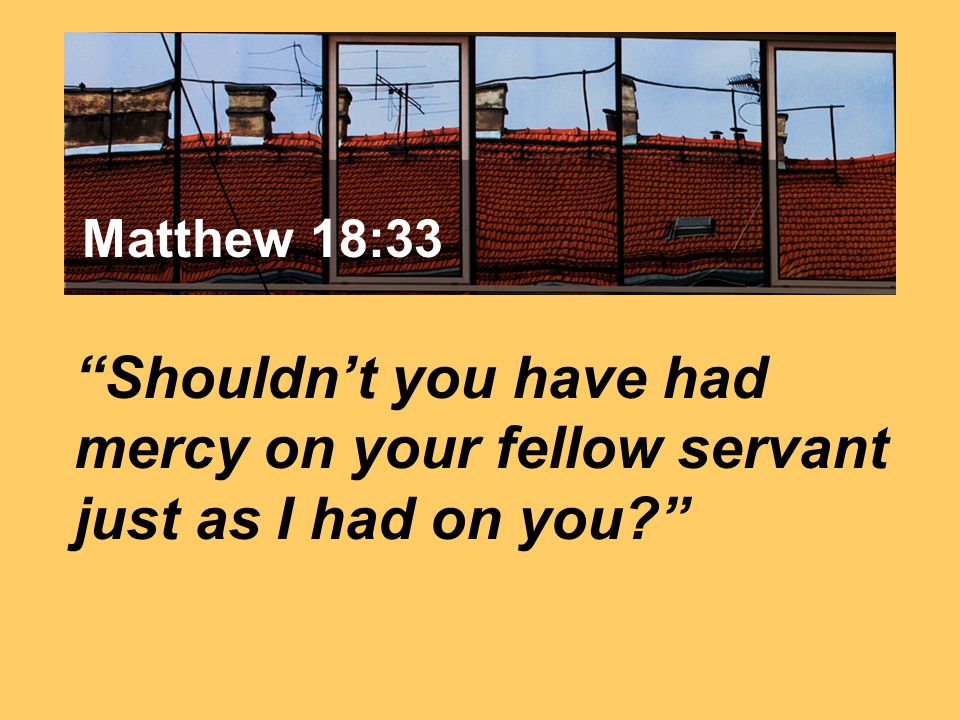 Matthew 7:24 Shouldn’t you have had mercy on your fellow servant just as I had on you Matthew 18:33