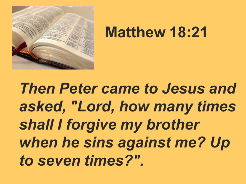Matthew 18:21 Then Peter came to Jesus and asked, Lord, how many times shall I forgive my brother when he sins against me.