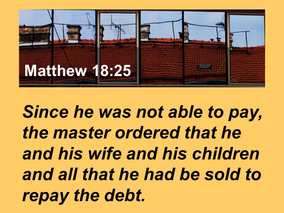 Matthew 7:24 Since he was not able to pay, the master ordered that he and his wife and his children and all that he had be sold to repay the debt.