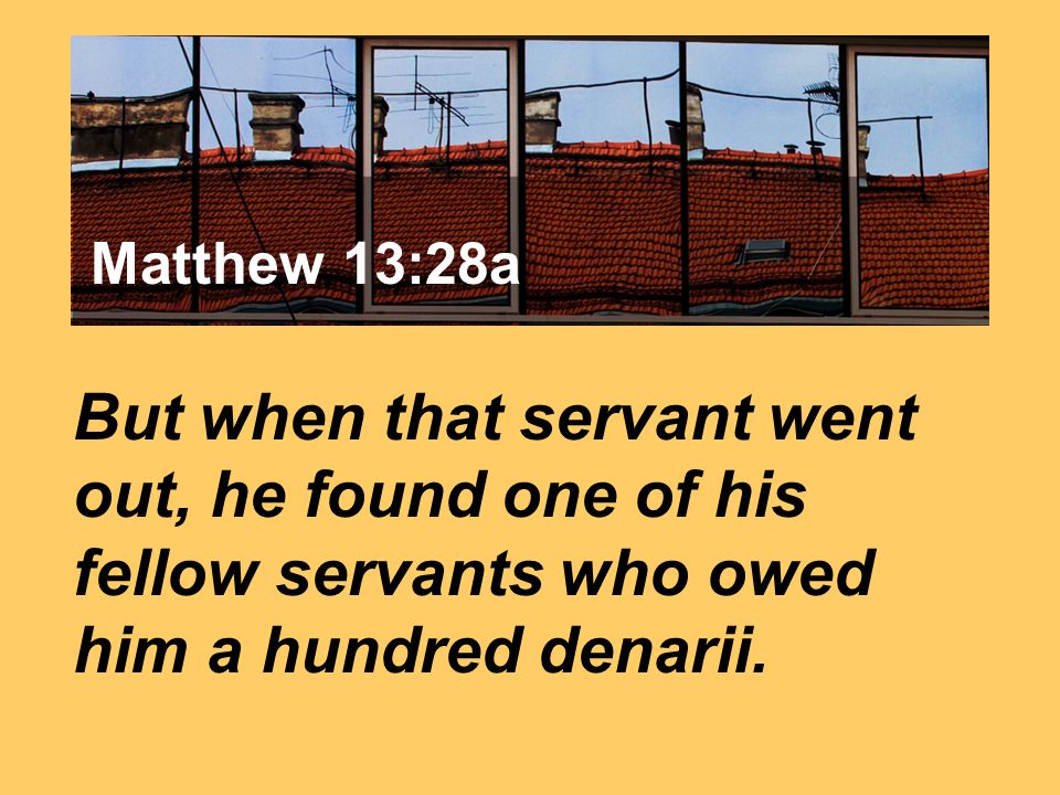 Matthew 7:24 But when that servant went out, he found one of his fellow servants who owed him a hundred denarii.