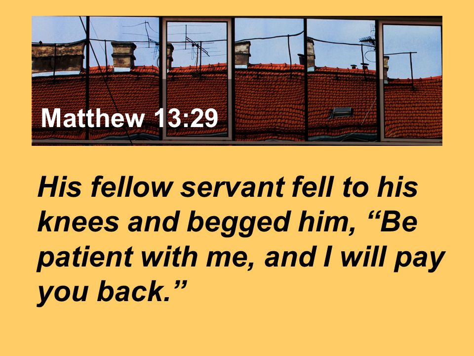 Matthew 7:24 His fellow servant fell to his knees and begged him, Be patient with me, and I will pay you back. Matthew 13:29