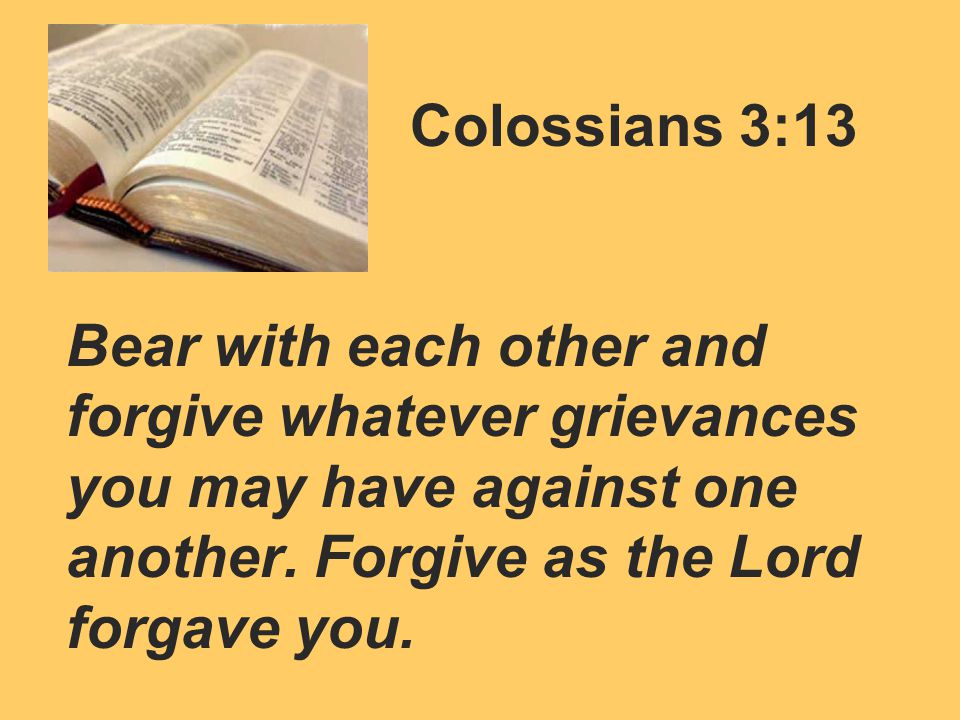 Colossians 3:13 Bear with each other and forgive whatever grievances you may have against one another.