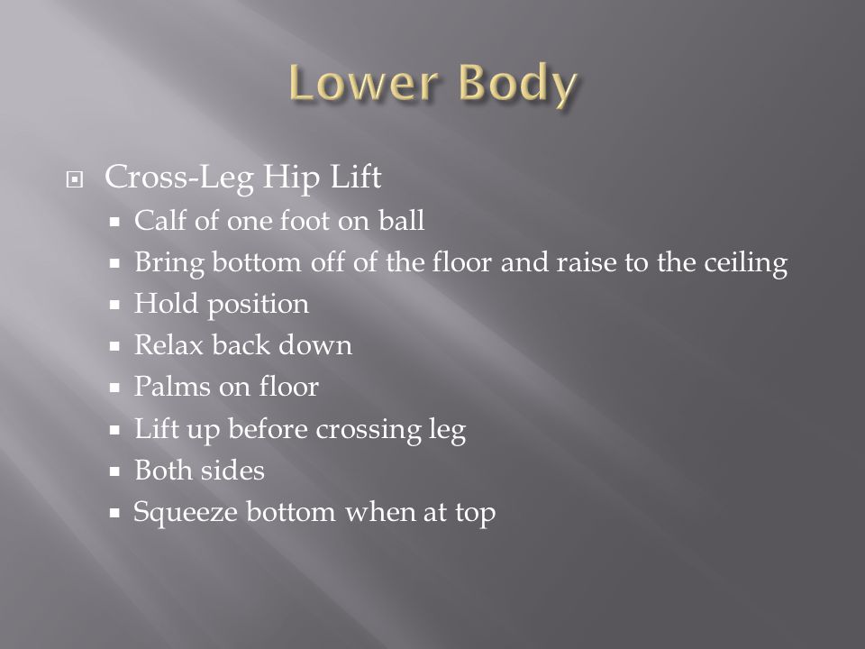  Cross-Leg Hip Lift  Calf of one foot on ball  Bring bottom off of the floor and raise to the ceiling  Hold position  Relax back down  Palms on floor  Lift up before crossing leg  Both sides  Squeeze bottom when at top