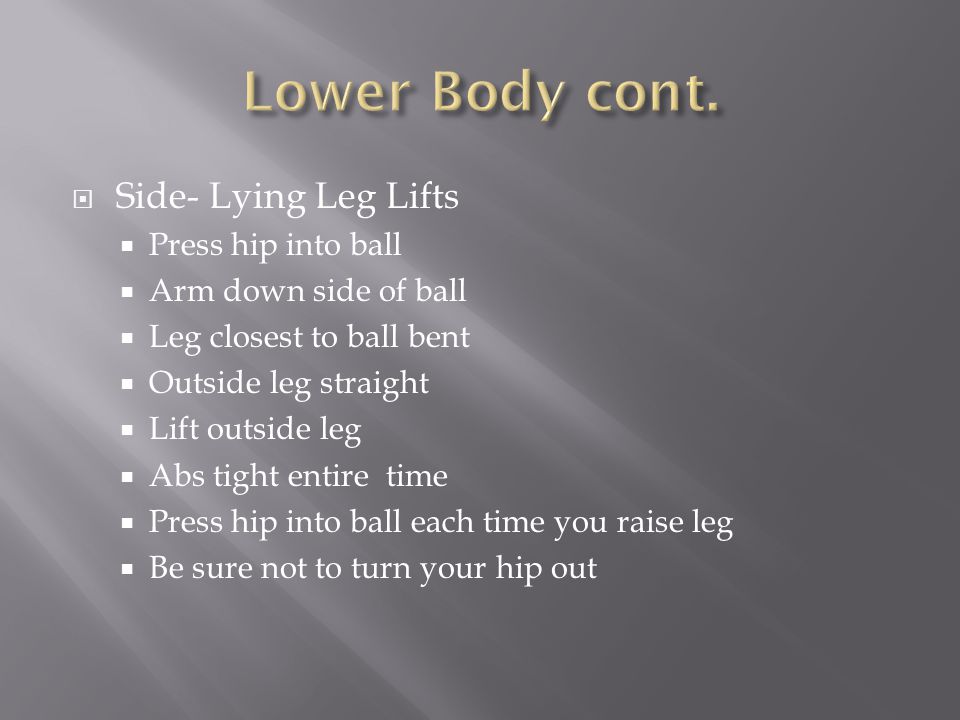  Side- Lying Leg Lifts  Press hip into ball  Arm down side of ball  Leg closest to ball bent  Outside leg straight  Lift outside leg  Abs tight entire time  Press hip into ball each time you raise leg  Be sure not to turn your hip out