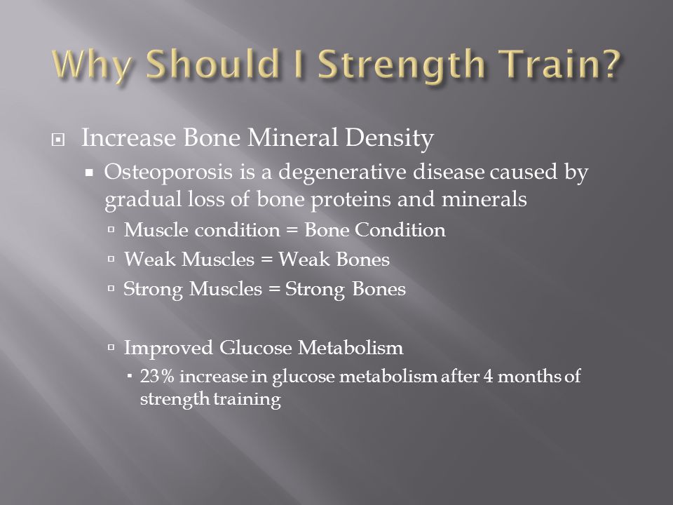  Increase Bone Mineral Density  Osteoporosis is a degenerative disease caused by gradual loss of bone proteins and minerals  Muscle condition = Bone Condition  Weak Muscles = Weak Bones  Strong Muscles = Strong Bones  Improved Glucose Metabolism  23% increase in glucose metabolism after 4 months of strength training