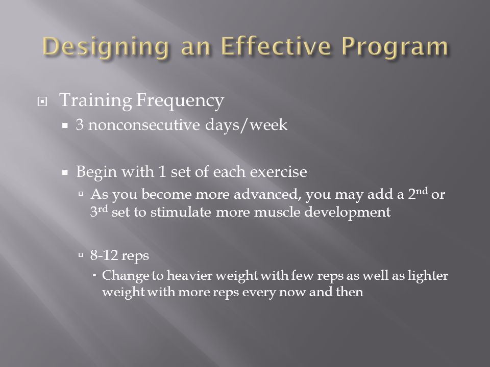  Training Frequency  3 nonconsecutive days/week  Begin with 1 set of each exercise  As you become more advanced, you may add a 2 nd or 3 rd set to stimulate more muscle development  8-12 reps  Change to heavier weight with few reps as well as lighter weight with more reps every now and then