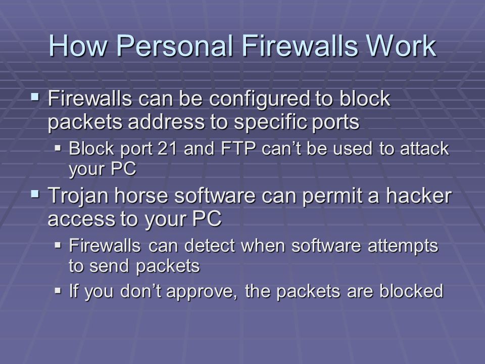 How Personal Firewalls Work  Firewalls can be configured to block packets address to specific ports  Block port 21 and FTP can’t be used to attack your PC  Trojan horse software can permit a hacker access to your PC  Firewalls can detect when software attempts to send packets  If you don’t approve, the packets are blocked