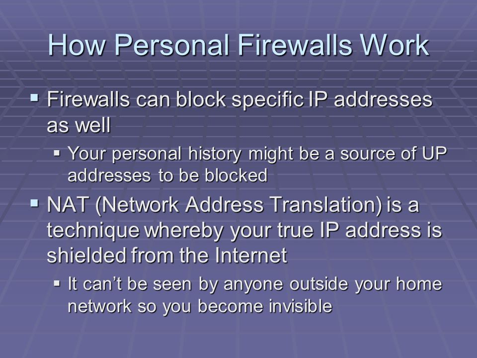 How Personal Firewalls Work  Firewalls can block specific IP addresses as well  Your personal history might be a source of UP addresses to be blocked  NAT (Network Address Translation) is a technique whereby your true IP address is shielded from the Internet  It can’t be seen by anyone outside your home network so you become invisible