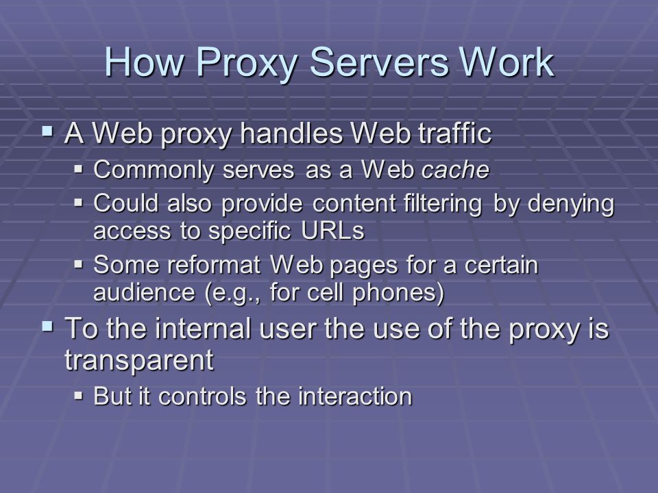 How Proxy Servers Work  A Web proxy handles Web traffic  Commonly serves as a Web cache  Could also provide content filtering by denying access to specific URLs  Some reformat Web pages for a certain audience (e.g., for cell phones)  To the internal user the use of the proxy is transparent  But it controls the interaction
