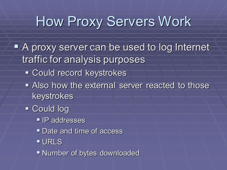 How Proxy Servers Work  A proxy server can be used to log Internet traffic for analysis purposes  Could record keystrokes  Also how the external server reacted to those keystrokes  Could log  IP addresses  Date and time of access  URLS  Number of bytes downloaded