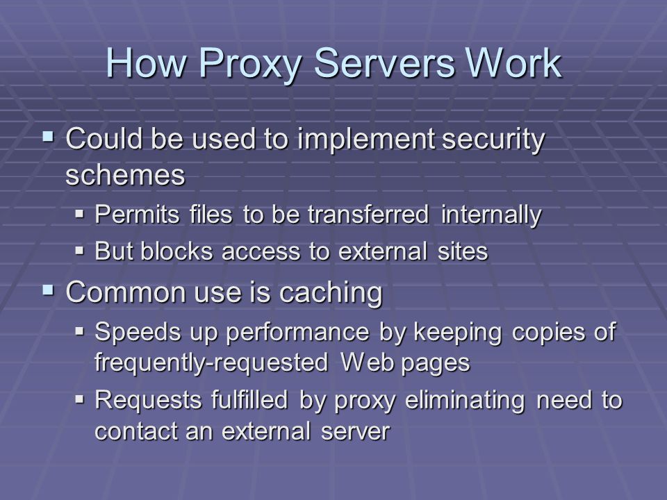 How Proxy Servers Work  Could be used to implement security schemes  Permits files to be transferred internally  But blocks access to external sites  Common use is caching  Speeds up performance by keeping copies of frequently-requested Web pages  Requests fulfilled by proxy eliminating need to contact an external server
