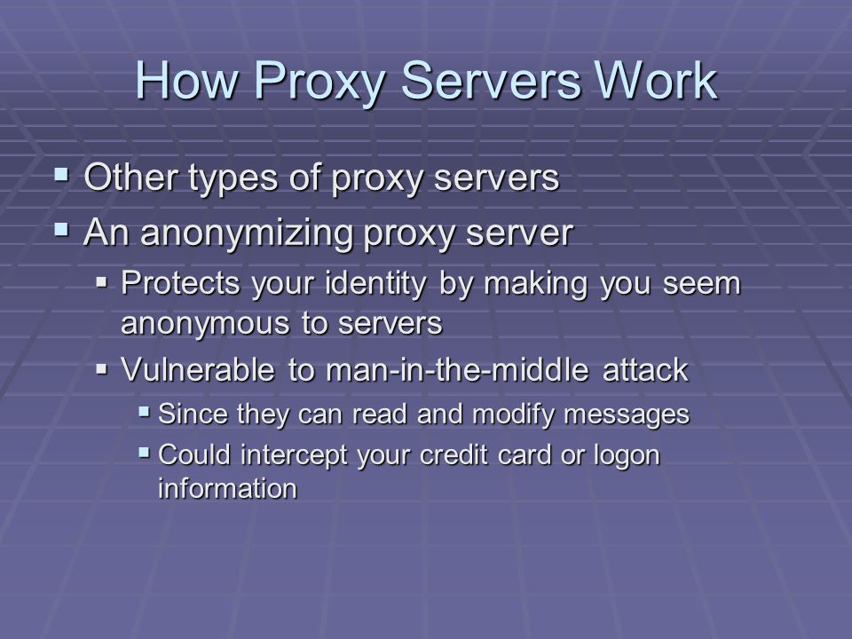 How Proxy Servers Work  Other types of proxy servers  An anonymizing proxy server  Protects your identity by making you seem anonymous to servers  Vulnerable to man-in-the-middle attack  Since they can read and modify messages  Could intercept your credit card or logon information