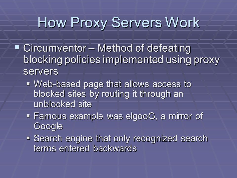 How Proxy Servers Work  Circumventor – Method of defeating blocking policies implemented using proxy servers  Web-based page that allows access to blocked sites by routing it through an unblocked site  Famous example was elgooG, a mirror of Google  Search engine that only recognized search terms entered backwards