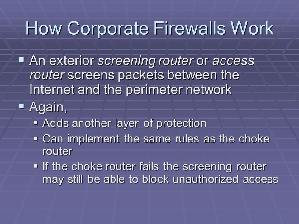 How Corporate Firewalls Work  An exterior screening router or access router screens packets between the Internet and the perimeter network  Again,  Adds another layer of protection  Can implement the same rules as the choke router  If the choke router fails the screening router may still be able to block unauthorized access