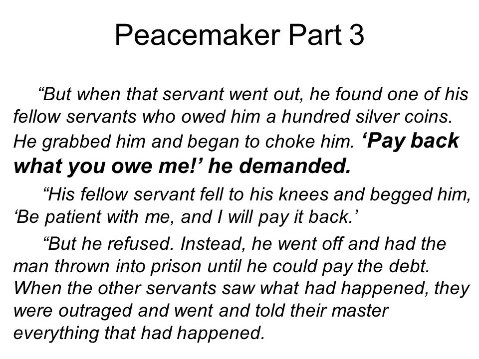 Peacemaker Part 3 But when that servant went out, he found one of his fellow servants who owed him a hundred silver coins.