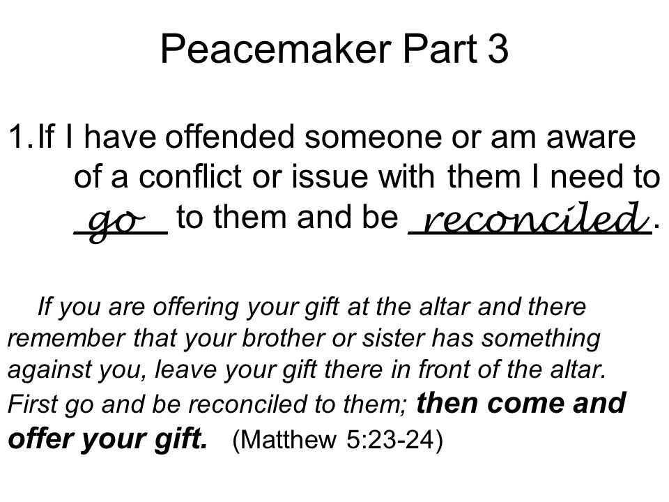 Peacemaker Part 3 1.If I have offended someone or am aware of a conflict or issue with them I need to _____ to them and be _____________.