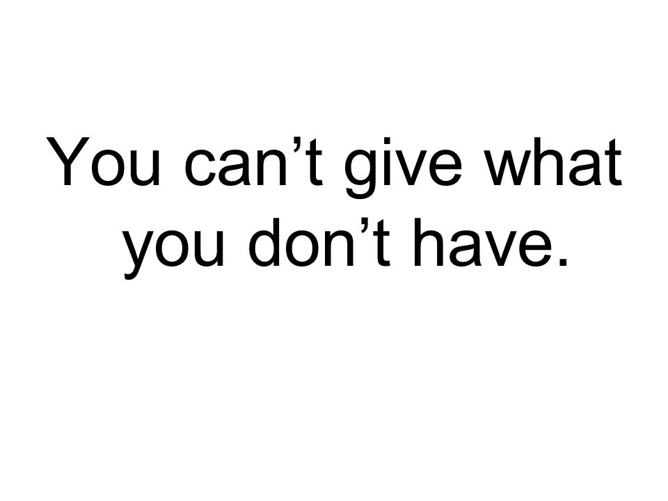 You can’t give what you don’t have.