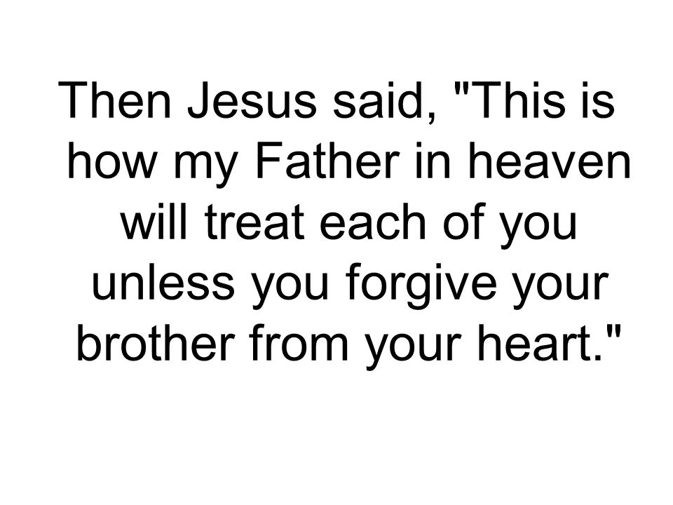 Then Jesus said, This is how my Father in heaven will treat each of you unless you forgive your brother from your heart.