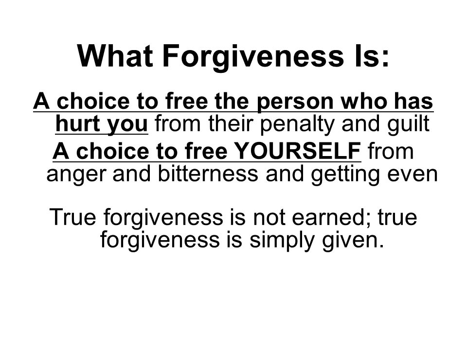 What Forgiveness Is: A choice to free the person who has hurt you from their penalty and guilt A choice to free YOURSELF from anger and bitterness and getting even True forgiveness is not earned; true forgiveness is simply given.