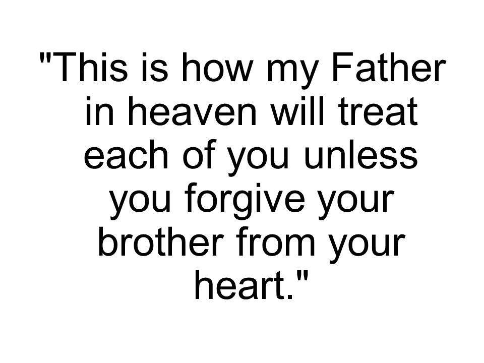 This is how my Father in heaven will treat each of you unless you forgive your brother from your heart.