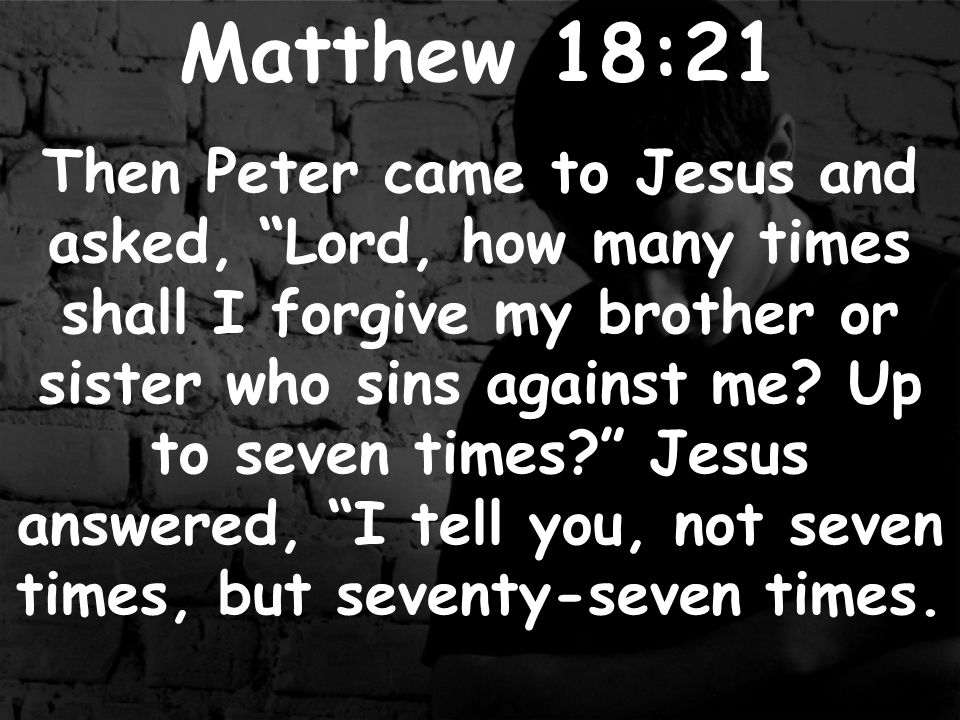 Matthew 18:21 Then Peter came to Jesus and asked, Lord, how many times shall I forgive my brother or sister who sins against me.