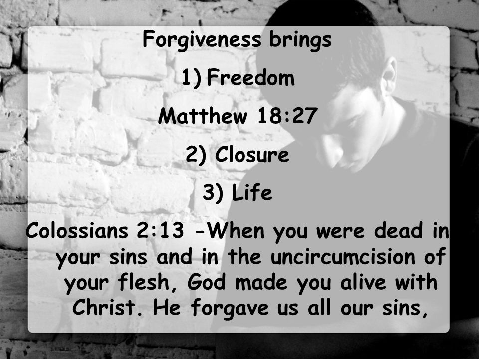 Forgiveness brings 1)Freedom Matthew 18:27 2) Closure 3) Life Colossians 2:13 -When you were dead in your sins and in the uncircumcision of your flesh, God made you alive with Christ.