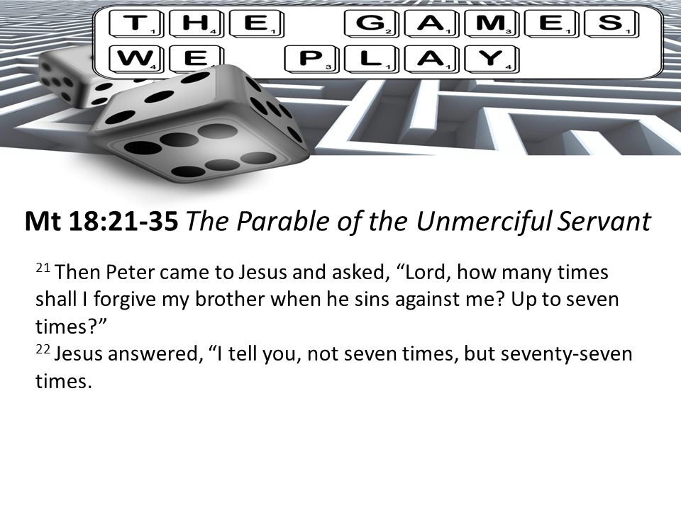 Mt 18:21-35 The Parable of the Unmerciful Servant 21 Then Peter came to Jesus and asked, Lord, how many times shall I forgive my brother when he sins against me.