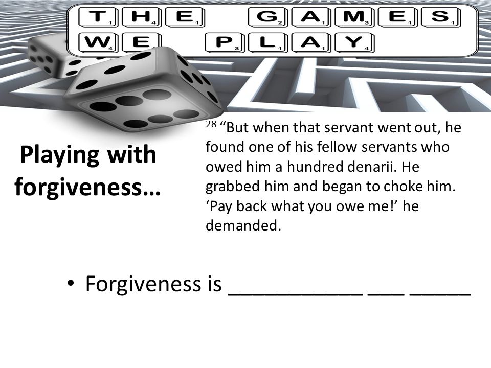 Playing with forgiveness… Forgiveness is ___________ ___ _____ 28 But when that servant went out, he found one of his fellow servants who owed him a hundred denarii.
