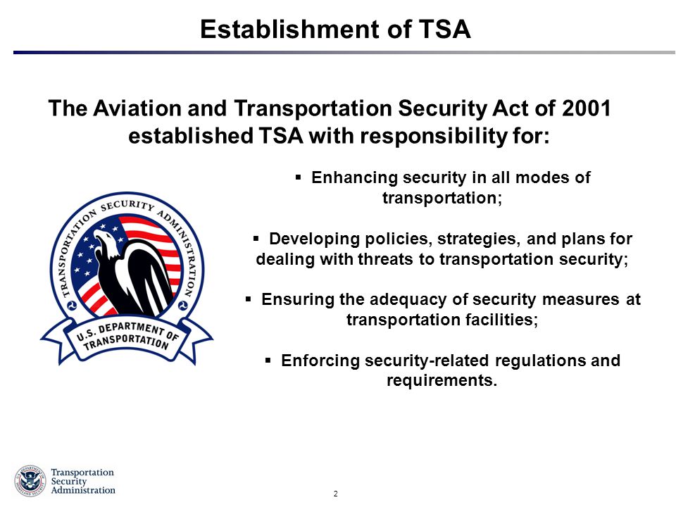 2 Establishment of TSA The Aviation and Transportation Security Act of 2001 established TSA with responsibility for:  Enhancing security in all modes of transportation;  Developing policies, strategies, and plans for dealing with threats to transportation security;  Ensuring the adequacy of security measures at transportation facilities;  Enforcing security-related regulations and requirements.