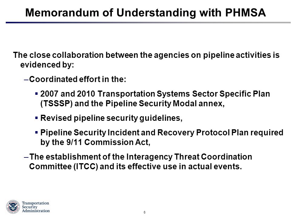 6 The close collaboration between the agencies on pipeline activities is evidenced by: –Coordinated effort in the:  2007 and 2010 Transportation Systems Sector Specific Plan (TSSSP) and the Pipeline Security Modal annex,  Revised pipeline security guidelines,  Pipeline Security Incident and Recovery Protocol Plan required by the 9/11 Commission Act, –The establishment of the Interagency Threat Coordination Committee (ITCC) and its effective use in actual events.