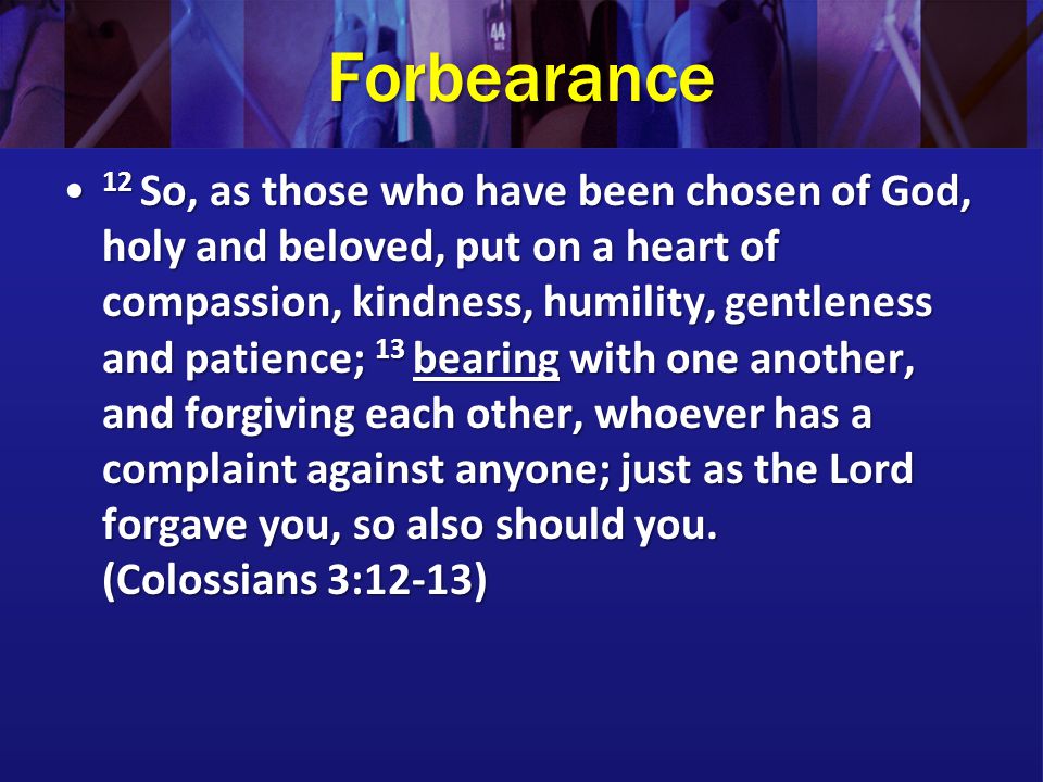Forbearance 12 So, as those who have been chosen of God, holy and beloved, put on a heart of compassion, kindness, humility, gentleness and patience; 13 bearing with one another, and forgiving each other, whoever has a complaint against anyone; just as the Lord forgave you, so also should you.