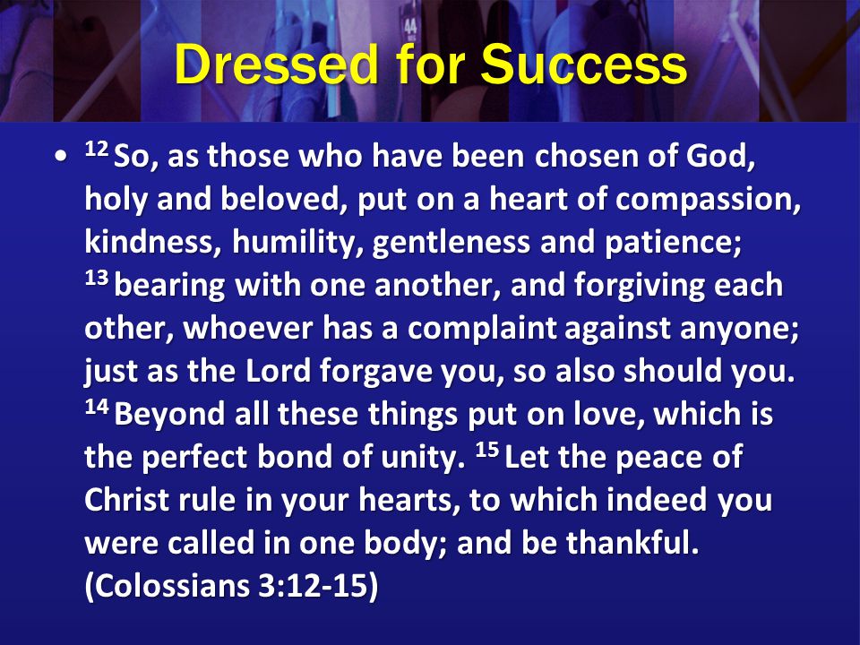 Dressed for Success 12 So, as those who have been chosen of God, holy and beloved, put on a heart of compassion, kindness, humility, gentleness and patience; 13 bearing with one another, and forgiving each other, whoever has a complaint against anyone; just as the Lord forgave you, so also should you.