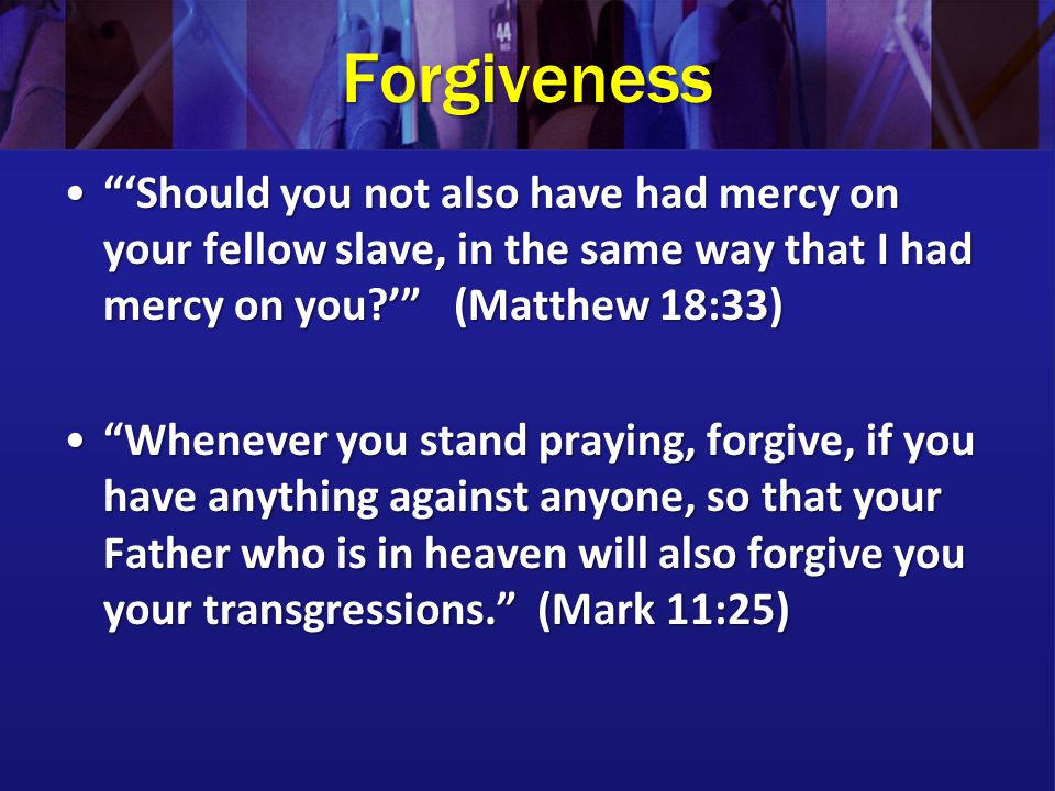 Forgiveness ‘Should you not also have had mercy on your fellow slave, in the same way that I had mercy on you ’ (Matthew 18:33) ‘Should you not also have had mercy on your fellow slave, in the same way that I had mercy on you ’ (Matthew 18:33) Whenever you stand praying, forgive, if you have anything against anyone, so that your Father who is in heaven will also forgive you your transgressions. (Mark 11:25) Whenever you stand praying, forgive, if you have anything against anyone, so that your Father who is in heaven will also forgive you your transgressions. (Mark 11:25)