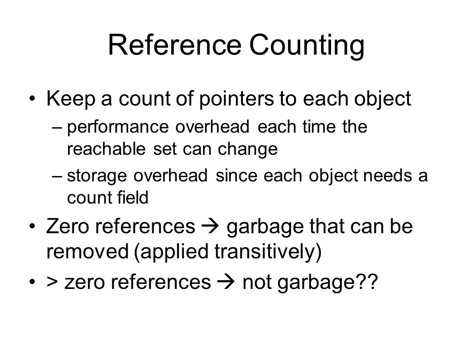 Reference Counting Keep a count of pointers to each object –performance overhead each time the reachable set can change –storage overhead since each object needs a count field Zero references  garbage that can be removed (applied transitively) > zero references  not garbage