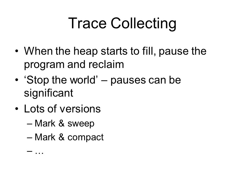 Trace Collecting When the heap starts to fill, pause the program and reclaim ‘Stop the world’ – pauses can be significant Lots of versions –Mark & sweep –Mark & compact –…
