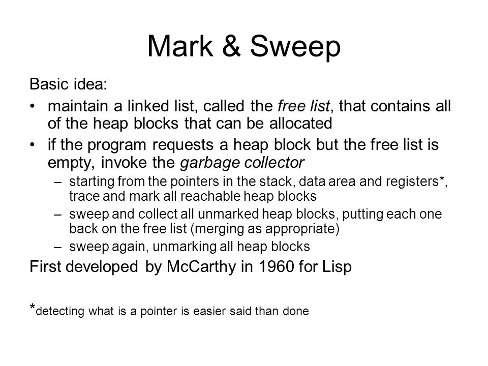Mark & Sweep Basic idea: maintain a linked list, called the free list, that contains all of the heap blocks that can be allocated if the program requests a heap block but the free list is empty, invoke the garbage collector –starting from the pointers in the stack, data area and registers*, trace and mark all reachable heap blocks –sweep and collect all unmarked heap blocks, putting each one back on the free list (merging as appropriate) –sweep again, unmarking all heap blocks First developed by McCarthy in 1960 for Lisp * detecting what is a pointer is easier said than done